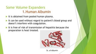 Some Volume Expanders
1.Human Albumin
 It is obtained from pooled human plasma.
 It can be used without regard to patient’s blood group and
doesn’t interfere with coagulation.
 It is free of risk of transmission of hepatitis because the
preparation is heat treated.
St. of Albumin
 
