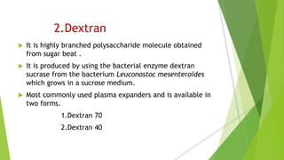 2.Dextran
 It is highly branched polysaccharide molecule obtained
from sugar beat .
 It is produced by using the bacterial enzyme dextran
sucrase from the bacterium Leuconostoc mesenteroides
which grows in a sucrose medium.
 Most commonly used plasma expanders and is available in
two forms.
1.Dextran 70
2.Dextran 40
 