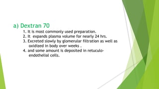 a) Dextran 70
1. It is most commonly used preparation.
2. It expands plasma volume for nearly 24 hrs.
3. Excreted slowly by glomerular filtration as well as
oxidized in body over weeks .
4. and some amount is deposited in retuculo-
endothelial cells.
 