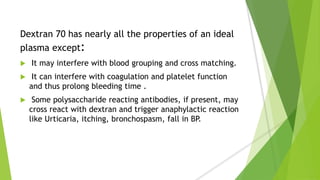 Dextran 70 has nearly all the properties of an ideal
plasma except:
 It may interfere with blood grouping and cross matching.
 It can interfere with coagulation and platelet function
and thus prolong bleeding time .
 Some polysaccharide reacting antibodies, if present, may
cross react with dextran and trigger anaphylactic reaction
like Urticaria, itching, bronchospasm, fall in BP.
 