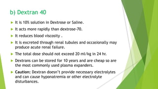 b) Dextran 40
 It is 10% solution in Dextrose or Saline.
 It acts more rapidly than dextrose-70.
 It reduces blood viscosity .
 It is excreted through renal tubules and occasionally may
produce acute renal failure.
 The total dose should not exceed 20 ml/kg in 24 hr.
 Dextrans can be stored for 10 years and are cheap so are
the most commonly used plasma expanders.
 Caution: Dextran doesn’t provide necessary electrolytes
and can cause hyponatremia or other electrolyte
disturbances.
 