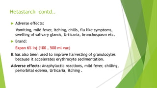 Hetastarch contd..
 Adverse effects:
Vomiting, mild fever, itching, chills, flu like symptoms,
swelling of salivary glands, Urticaria, bronchospasm etc.
 Brand:
Expan 6% inj (100 , 500 ml vac)
It has also been used to improve harvesting of granulocytes
because it accelerates erythrocyte sedimentation.
Adverse effects: Anaphylactic reactions, mild fever, chilling,
periorbital edema, Urticaria, itching .
 