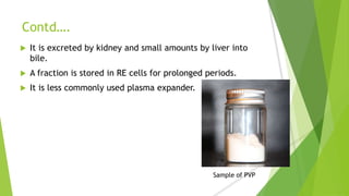 Contd….
 It is excreted by kidney and small amounts by liver into
bile.
 A fraction is stored in RE cells for prolonged periods.
 It is less commonly used plasma expander.
Sample of PVP
 
