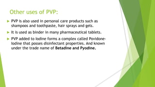 Other uses of PVP:
 PVP is also used in personal care products such as
shampoos and toothpaste, hair sprays and gels.
 It is used as binder in many pharmaceutical tablets.
 PVP added to Iodine forms a complex called Povidone-
Iodine that posses disinfectant properties. And known
under the trade name of Betadine and Pyodine.
 