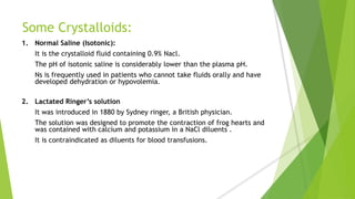 Some Crystalloids:
1. Normal Saline (Isotonic):
It is the crystalloid fluid containing 0.9% Nacl.
The pH of isotonic saline is considerably lower than the plasma pH.
Ns is frequently used in patients who cannot take fluids orally and have
developed dehydration or hypovolemia.
2. Lactated Ringer’s solution
It was introduced in 1880 by Sydney ringer, a British physician.
The solution was designed to promote the contraction of frog hearts and
was contained with calcium and potassium in a NaCl diluents .
It is contraindicated as diluents for blood transfusions.
 