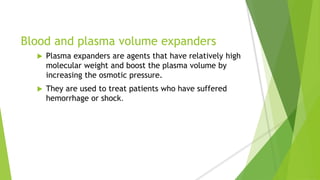 Blood and plasma volume expanders
 Plasma expanders are agents that have relatively high
molecular weight and boost the plasma volume by
increasing the osmotic pressure.
 They are used to treat patients who have suffered
hemorrhage or shock.
 