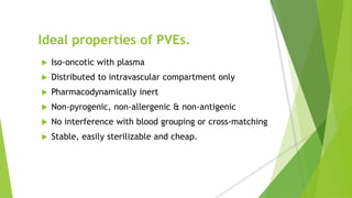 Ideal properties of PVEs.
 Iso-oncotic with plasma
 Distributed to intravascular compartment only
 Pharmacodynamically inert
 Non-pyrogenic, non-allergenic & non-antigenic
 No interference with blood grouping or cross-matching
 Stable, easily sterilizable and cheap.
 