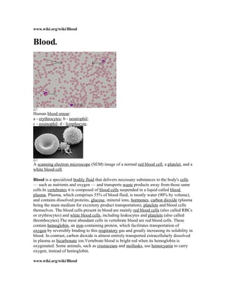 www.wiki.org/wiki/Blood
Blood.
Human blood smear:
a - erythrocytes; b - neutrophil;
c - eosinophil; d - lymphocyte.
A scanning electron microscope (SEM) image of a normal red blood cell, a platelet, and a
white blood cell.
Blood is a specialized bodily fluid that delivers necessary substances to the body's cells
— such as nutrients and oxygen — and transports waste products away from those same
cells.In vertebrates it is composed of blood cells suspended in a liquid called blood
plasma. Plasma, which comprises 55% of blood fluid, is mostly water (90% by volume),
and contains dissolved proteins, glucose, mineral ions, hormones, carbon dioxide (plasma
being the main medium for excretory product transportation), platelets and blood cells
themselves. The blood cells present in blood are mainly red blood cells (also called RBCs
or erythrocytes) and white blood cells, including leukocytes and platelets (also called
thrombocytes).The most abundant cells in vertebrate blood are red blood cells. These
contain hemoglobin, an iron-containing protein, which facilitates transportation of
oxygen by reversibly binding to this respiratory gas and greatly increasing its solubility in
blood. In contrast, carbon dioxide is almost entirely transported extracellularly dissolved
in plasma as bicarbonate ion.Vertebrate blood is bright red when its hemoglobin is
oxygenated. Some animals, such as crustaceans and mollusks, use hemocyanin to carry
oxygen, instead of hemoglobin.
www.wiki.org/wiki/Blood
 