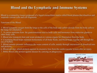 Blood and the Lymphatic and Immune Systems Blood is a connective tissue composed of a liquid extracellular matrix called blood plasma that dissolves and suspends various cells and cell fragments.  Functions of the Blood 1. Blood transports oxygen from the lungs to the cells of the body and carbon dioxide from the body cells to the lungs for exhalation. 2.  It carries nutrients from  the gastrointestinal tract to body cells and hormones from endocrine glands to other body cells.  3. Blood also transports heat and waste products to various organs for elimination from the body. 4. Circulating blood helps maintain homeostatic of all body fluids, and blood helps regulate pH through the use of buffers.  5. Blood osmotic pressure influences the water content of cells, mainly thorugh interactions of dissolved ions and proteins.  6. Blood can clot, which protects against its excessive loss from the cardiovascular system after an injury.  7. White blood cells protect against dieases by carrying on phagocytes.  