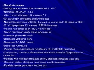 Chemical changes 
•Storage temperature of RBC/whole blood is 1-60 C 
•Normal pH of CPDA1 is 5.6 
•When mixed with blood pH...
