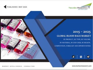1
©TechSciResearch
GLOBAL BLOOD BAGS MARKET
BY PRODUCT, BY TYPE, BY VOLUME,
BY MATERIAL, BY END USER, BY REGION,
COMPETITION, FORECAST AND OPPORTUNITIES
2015 – 2025
PUBLISHED: MAY 2020
M A R K E T I N T E L L I G E N C E . C O N S U L T I N G www.techsciresearch.com
 