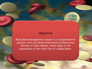 Objective

Blood Bank Management System is a Comprehensive
 solution from the Health Informatics & Electronics
     Division of CDAC Mohali, which helps in the
   automation of the work-flow of a Blood Bank.
 