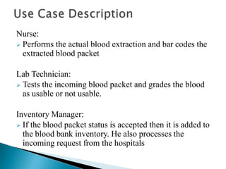 Nurse:
 Performs the actual blood extraction and bar codes the
  extracted blood packet

Lab Technician:
 Tests the inco...