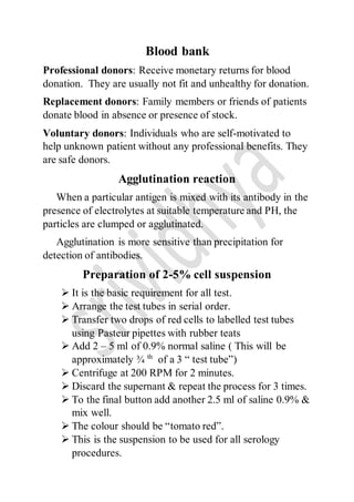 Blood bank
Professional donors: Receive monetary returns for blood
donation. They are usually not fit and unhealthy for donation.
Replacement donors: Family members or friends of patients
donate blood in absence or presence of stock.
Voluntary donors: Individuals who are self-motivated to
help unknown patient without any professional benefits. They
are safe donors.
Agglutination reaction
When a particular antigen is mixed with its antibody in the
presence of electrolytes at suitable temperature and PH, the
particles are clumped or agglutinated.
Agglutination is more sensitive than precipitation for
detection of antibodies.
Preparation of 2-5% cell suspension
 It is the basic requirement for all test.
 Arrange the test tubes in serial order.
 Transfer two drops of red cells to labelled test tubes
using Pasteur pipettes with rubber teats
 Add 2 – 5 ml of 0.9% normal saline ( This will be
approximately ¾ th
of a 3 “ test tube”)
 Centrifuge at 200 RPM for 2 minutes.
 Discard the supernant & repeat the process for 3 times.
 To the final button add another 2.5 ml of saline 0.9% &
mix well.
 The colour should be “tomato red”.
 This is the suspension to be used for all serology
procedures.
 