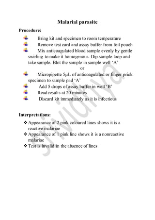 Malarial parasite
Procedure:
Bring kit and specimen to room temperature
Remove test card and assay buffer from foil pouch
Mix anticoagulated blood sample evenly by gentle
swirling to make it homogenous. Dip sample loop and
take sample. Blot the sample in sample well ‘A’
or
Micropipette 5µL of anticoagulated or finger prick
specimen to sample pad ‘A’
Add 5 drops of assay buffer in well ‘B’
Read results at 20 minutes
Discard kit immediately as it is infectious
Interpretations:
Appearance of 2 pink coloured lines shows it is a
reactive malariae
Appearance of 1 pink line shows it is a nonreactive
malariae
Test is invalid in the absence of lines
 