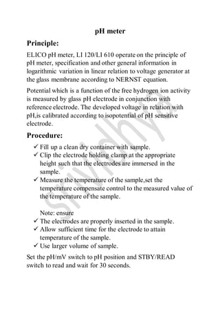 pH meter
Principle:
ELICO pH meter, LI 120/LI 610 operate on the principle of
pH meter, specification and other general information in
logarithmic variation in linear relation to voltage generator at
the glass membrane according to NERNST equation.
Potential which is a function of the free hydrogen ion activity
is measured by glass pH electrode in conjunction with
reference electrode. The developed voltage in relation with
pH,is calibrated according to isopotential of pH sensitive
electrode.
Procedure:
 Fill up a clean dry container with sample.
 Clip the electrode holding clamp at the appropriate
height such that the electrodes are immersed in the
sample.
 Measure the temperature of the sample,set the
temperature compensate control to the measured value of
the temperature of the sample.
Note: ensure
 The electrodes are properly inserted in the sample.
 Allow sufficient time for the electrode to attain
temperature of the sample.
 Use larger volume of sample.
Set the pH/mV switch to pH position and STBY/READ
switch to read and wait for 30 seconds.
 
