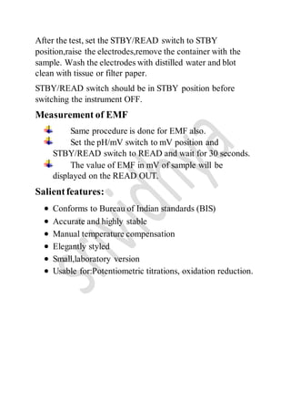 After the test, set the STBY/READ switch to STBY
position,raise the electrodes,remove the container with the
sample. Wash the electrodes with distilled water and blot
clean with tissue or filter paper.
STBY/READ switch should be in STBY position before
switching the instrument OFF.
Measurement of EMF
Same procedure is done for EMF also.
Set the pH/mV switch to mV position and
STBY/READ switch to READ and wait for 30 seconds.
The value of EMF in mV of sample will be
displayed on the READ OUT.
Salientfeatures:
 Conforms to Bureau of Indian standards (BIS)
 Accurate and highly stable
 Manual temperature compensation
 Elegantly styled
 Small,laboratory version
 Usable for:Potentiometric titrations, oxidation reduction.
 