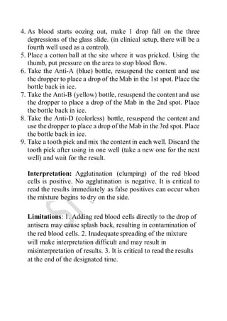 4. As blood starts oozing out, make 1 drop fall on the three
depressions of the glass slide. (in clinical setup, there will be a
fourth well used as a control).
5. Place a cotton ball at the site where it was pricked. Using the
thumb, put pressure on the area to stop blood flow.
6. Take the Anti-A (blue) bottle, resuspend the content and use
the dropper to place a drop of the Mab in the 1st spot. Place the
bottle back in ice.
7. Take the Anti-B (yellow) bottle, resuspend the content and use
the dropper to place a drop of the Mab in the 2nd spot. Place
the bottle back in ice.
8. Take the Anti-D (colorless) bottle, resuspend the content and
use the dropper to place a drop of the Mab in the 3rd spot. Place
the bottle back in ice.
9. Take a tooth pick and mix the content in each well. Discard the
tooth pick after using in one well (take a new one for the next
well) and wait for the result.
Interpretation: Agglutination (clumping) of the red blood
cells is positive. No agglutination is negative. It is critical to
read the results immediately as false positives can occur when
the mixture begins to dry on the side.
Limitations: 1. Adding red blood cells directly to the drop of
antisera may cause splash back, resulting in contamination of
the red blood cells. 2. Inadequate spreading of the mixture
will make interpretation difficult and may result in
misinterpretation of results. 3. It is critical to read the results
at the end of the designated time.
 