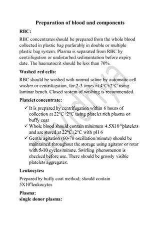 Preparation of blood and components
RBC:
RBC concentrates should be prepared from the whole blood
collected in plastic bag preferably in double or multiple
plastic bag system. Plasma is separated from RBC by
centrifugation or undisturbed sedimentation before expiry
date. The haematocrit should be less than 70%.
Washed red cells:
RBC should be washed with normal saline by automatic cell
washer or centrifugation, for 2-3 times at 4°C±2°C using
laminar bench. Closed system of washing is recommended.
Platelet concentrate:
 It is prepared by centrifugation within 6 hours of
collection at 22°C±2°C using platelet rich plasma or
buffy coat
 Whole blood should contain minimum 4.5X1010
platelets
and are stored at 22°C±2°C with pH 6
 Gentle agitation (60-70 oscillation/minute) should be
maintained throughout the storage using agitator or rotar
with 5-10 cycles/minute. Swirling phenomenon is
checked before use. There should be grossly visible
platelets aggregates.
Leukocytes:
Prepared by buffy coat method; should contain
5X108
leukocytes
Plasma:
single donor plasma:
 