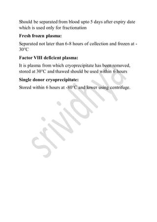Should be separated from blood upto 5 days after expiry date
which is used only for fractionation
Fresh frozen plasma:
Separated not later than 6-8 hours of collection and frozen at -
30°C
Factor VIII deficient plasma:
It is plasma from which cryoprecipitate has been removed,
stored at 30°C and thawed should be used within 6 hours
Single donor cryoprecipitate:
Stored within 6 hours at -80°C and lower using centrifuge.
 