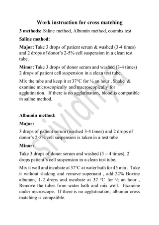 Work instruction for cross matching
3 methods: Saline method, Albumin method, coombs test
Saline method:
Major: Take 3 drops of patient serum & washed (3-4 times)
and 2 drops of donor’s 2-5% cell suspension in a clean test
tube.
Minor: Take 3 drops of donor serum and washed (3-4 times)
2 drops of patient cell suspension in a clean test tube.
Mix the tube and keep it at 37°C for ½ an hour , Shake &
examine microscopically and macroscopically for
agglutination. If there is no agglutination, blood is compatible
in saline method.
Albumin method:
Major:
3 drops of patient serum (washed 3-4 times) and 2 drops of
donor’s 2-5% cell suspension is taken in a test tube
Minor:
Take 3 drops of donor serum and washed (3 – 4 times), 2
drops patient’s cell suspension in a clean test tube.
Mix it well and incubate at 37°C at water bath for 45 min , Take
it without shaking and remove supernant , add 22% Bovine
albumin, 1-2 drops and incubate at 37 °C for ½ an hour ,
Remove the tubes from water bath and mix well. Examine
under microscope. If there is no agglutination, albumin cross
matching is compatible.
 
