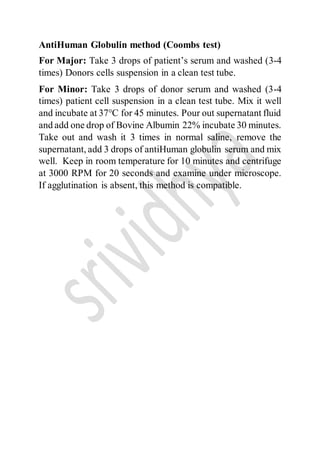 AntiHuman Globulin method (Coombs test)
For Major: Take 3 drops of patient’s serum and washed (3-4
times) Donors cells suspension in a clean test tube.
For Minor: Take 3 drops of donor serum and washed (3-4
times) patient cell suspension in a clean test tube. Mix it well
and incubate at 37°C for 45 minutes. Pour out supernatant fluid
and add one drop of Bovine Albumin 22% incubate 30 minutes.
Take out and wash it 3 times in normal saline, remove the
supernatant, add 3 drops of antiHuman globulin serum and mix
well. Keep in room temperature for 10 minutes and centrifuge
at 3000 RPM for 20 seconds and examine under microscope.
If agglutination is absent, this method is compatible.
 