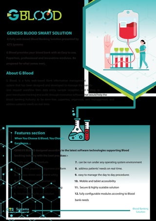 GENESIS BLOOD SMART SOLUTION
A Fully web-based Blood Banking Solution presented by
GTS Systems
G Blood provides your blood bank with an Easy to use,
Paperless, professional and innovative modules. Be
prepared for what comes next.
About G Blood
G Blood, is a fully web-based Bank information management
system that has been designed and developed to manage the transfu-
sion request workflow from data entry, sample reception, and testing, to
post-transfusion tracking and audit, through innovative software that would help the
blood banking industry to be error-free, paperless, organized, well management, and
address patients’needs on real-time.
Features section
When You Choose G Blood, You Choose
Excellence…
GENESIS BLOOD designed according to the latest software technologies supporting Blood
banking industry with the best practices :-
1. Fully web-based platform 7. can be run under any operating system environment
2. error-free, paperless, organized platform 8. address patients’needs on real-time.
3. increase donor and patient safety 9. easy to manage the day to day procedures
4. highly customized solution and 10. Mobile and tablet accessibility
5. fully configurable modules according 11. Secure & highly scalable solution
6. Intuitive & easy to use solution 12. fully configurable modules according to Blood
bank needs
Blood Banking
Solution
Systems
The way to smarten your lab
 