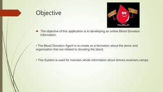 Objective
 The objective of this application is to developing an online Blood Donation
Information.
• The Blood Donation Agent is to create an e-formation about the donor and
organization that are related to donating the blood.
• This System is used for maintain whole information about donors,receivers,camps
 