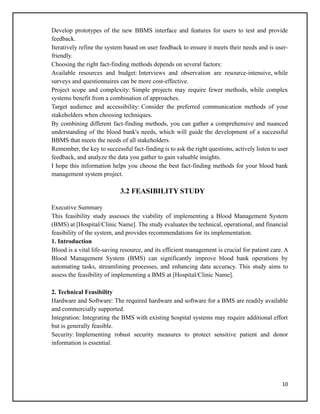 10
Develop prototypes of the new BBMS interface and features for users to test and provide
feedback.
Iteratively refine the system based on user feedback to ensure it meets their needs and is user-
friendly.
Choosing the right fact-finding methods depends on several factors:
Available resources and budget: Interviews and observation are resource-intensive, while
surveys and questionnaires can be more cost-effective.
Project scope and complexity: Simple projects may require fewer methods, while complex
systems benefit from a combination of approaches.
Target audience and accessibility: Consider the preferred communication methods of your
stakeholders when choosing techniques.
By combining different fact-finding methods, you can gather a comprehensive and nuanced
understanding of the blood bank's needs, which will guide the development of a successful
BBMS that meets the needs of all stakeholders.
Remember, the key to successful fact-finding is to ask the right questions, actively listen to user
feedback, and analyze the data you gather to gain valuable insights.
I hope this information helps you choose the best fact-finding methods for your blood bank
management system project.
3.2 FEASIBILITY STUDY
Executive Summary
This feasibility study assesses the viability of implementing a Blood Management System
(BMS) at [Hospital/Clinic Name]. The study evaluates the technical, operational, and financial
feasibility of the system, and provides recommendations for its implementation.
1. Introduction
Blood is a vital life-saving resource, and its efficient management is crucial for patient care. A
Blood Management System (BMS) can significantly improve blood bank operations by
automating tasks, streamlining processes, and enhancing data accuracy. This study aims to
assess the feasibility of implementing a BMS at [Hospital/Clinic Name].
2. Technical Feasibility
Hardware and Software: The required hardware and software for a BMS are readily available
and commercially supported.
Integration: Integrating the BMS with existing hospital systems may require additional effort
but is generally feasible.
Security: Implementing robust security measures to protect sensitive patient and donor
information is essential.
 