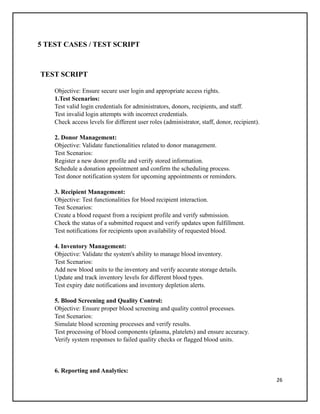 26
5 TEST CASES / TEST SCRIPT
TEST SCRIPT
Objective: Ensure secure user login and appropriate access rights.
1.Test Scenarios:
Test valid login credentials for administrators, donors, recipients, and staff.
Test invalid login attempts with incorrect credentials.
Check access levels for different user roles (administrator, staff, donor, recipient).
2. Donor Management:
Objective: Validate functionalities related to donor management.
Test Scenarios:
Register a new donor profile and verify stored information.
Schedule a donation appointment and confirm the scheduling process.
Test donor notification system for upcoming appointments or reminders.
3. Recipient Management:
Objective: Test functionalities for blood recipient interaction.
Test Scenarios:
Create a blood request from a recipient profile and verify submission.
Check the status of a submitted request and verify updates upon fulfillment.
Test notifications for recipients upon availability of requested blood.
4. Inventory Management:
Objective: Validate the system's ability to manage blood inventory.
Test Scenarios:
Add new blood units to the inventory and verify accurate storage details.
Update and track inventory levels for different blood types.
Test expiry date notifications and inventory depletion alerts.
5. Blood Screening and Quality Control:
Objective: Ensure proper blood screening and quality control processes.
Test Scenarios:
Simulate blood screening processes and verify results.
Test processing of blood components (plasma, platelets) and ensure accuracy.
Verify system responses to failed quality checks or flagged blood units.
6. Reporting and Analytics:
 