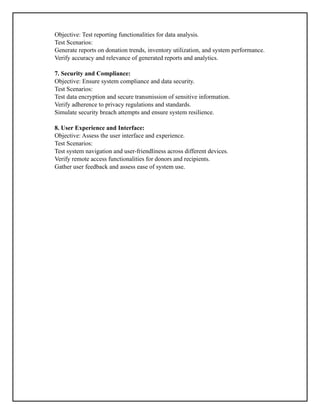 Objective: Test reporting functionalities for data analysis.
Test Scenarios:
Generate reports on donation trends, inventory utilization, and system performance.
Verify accuracy and relevance of generated reports and analytics.
7. Security and Compliance:
Objective: Ensure system compliance and data security.
Test Scenarios:
Test data encryption and secure transmission of sensitive information.
Verify adherence to privacy regulations and standards.
Simulate security breach attempts and ensure system resilience.
8. User Experience and Interface:
Objective: Assess the user interface and experience.
Test Scenarios:
Test system navigation and user-friendliness across different devices.
Verify remote access functionalities for donors and recipients.
Gather user feedback and assess ease of system use.
 