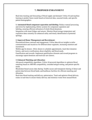 7. PROPOSED ENHANSMENT
Real-time tracking and forecasting of blood supply and demand: Utilize AI and machine
learning to predict future needs based on historical data, seasonal trends, and specific
patient demographics.
1. Automated blood component separation and labeling: Reduce manual processing
and errors by implementing robotic systems for component separation and
labeling, ensuring efficient utilization of whole blood donations.
Integration with smart fridges and sensors: Monitor blood storage temperature and
expiration dates remotely for enhanced safety and timely identification of potential
spoilage.
2. Improved Donor Management and Recruitment:
Personalized donor outreach and engagement: Utilize data-driven insights to tailor
communication and incentives for different donor segments, increasing retention and
recruitment.
Mobile app for donors: Allow donors to schedule appointments, track their donation
history, and receive notifications about eligibility and blood needs.
Gamification and rewards: Implement gamification elements and reward programs to
encourage repeat donations and motivate new donors.
3. Enhanced Matching and Allocation:
Advanced compatibility algorithms: Utilize AI-powered algorithms to optimize blood
matching based on ABO/Rh compatibility, extended antigen testing, and patient specific
needs.
Blockchain-based secure data sharing: Enable secure and transparent sharing of donor and
patient data between blood banks and healthcare facilities for efficient matching and
allocation.
Real-time blood tracking and delivery optimization: Track and optimize blood delivery
routes in real-time to ensure timely delivery and minimize waste from unused blood.
 