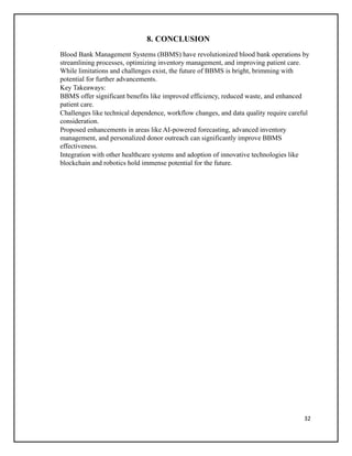 32
8. CONCLUSION
Blood Bank Management Systems (BBMS) have revolutionized blood bank operations by
streamlining processes, optimizing inventory management, and improving patient care.
While limitations and challenges exist, the future of BBMS is bright, brimming with
potential for further advancements.
Key Takeaways:
BBMS offer significant benefits like improved efficiency, reduced waste, and enhanced
patient care.
Challenges like technical dependence, workflow changes, and data quality require careful
consideration.
Proposed enhancements in areas like AI-powered forecasting, advanced inventory
management, and personalized donor outreach can significantly improve BBMS
effectiveness.
Integration with other healthcare systems and adoption of innovative technologies like
blockchain and robotics hold immense potential for the future.
 