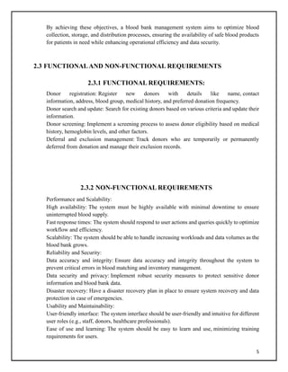 5
By achieving these objectives, a blood bank management system aims to optimize blood
collection, storage, and distribution processes, ensuring the availability of safe blood products
for patients in need while enhancing operational efficiency and data security.
2.3 FUNCTIONALAND NON-FUNCTIONAL REQUIREMENTS
2.3.1 FUNCTIONAL REQUIREMENTS:
Donor registration: Register new donors with details like name, contact
information, address, blood group, medical history, and preferred donation frequency.
Donor search and update: Search for existing donors based on various criteria and update their
information.
Donor screening: Implement a screening process to assess donor eligibility based on medical
history, hemoglobin levels, and other factors.
Deferral and exclusion management: Track donors who are temporarily or permanently
deferred from donation and manage their exclusion records.
2.3.2 NON-FUNCTIONAL REQUIREMENTS
Performance and Scalability:
High availability: The system must be highly available with minimal downtime to ensure
uninterrupted blood supply.
Fast response times: The system should respond to user actions and queries quickly to optimize
workflow and efficiency.
Scalability: The system should be able to handle increasing workloads and data volumes as the
blood bank grows.
Reliability and Security:
Data accuracy and integrity: Ensure data accuracy and integrity throughout the system to
prevent critical errors in blood matching and inventory management.
Data security and privacy: Implement robust security measures to protect sensitive donor
information and blood bank data.
Disaster recovery: Have a disaster recovery plan in place to ensure system recovery and data
protection in case of emergencies.
Usability and Maintainability:
User-friendly interface: The system interface should be user-friendly and intuitive for different
user roles (e.g., staff, donors, healthcare professionals).
Ease of use and learning: The system should be easy to learn and use, minimizing training
requirements for users.
 