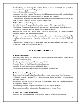 6
Maintainability and flexibility: The system should be easily maintained and updated to
accommodate changing needs and regulations.
Interoperability and Communication:
Integration with other systems: The system should be able to integrate with other healthcare
systems (e.g., hospital information systems) for seamless data exchange.
Communication and notification: Ensure reliable communication channels for notifications and
alerts to donors, healthcare facilities, and relevant personnel.
Additional Non-functional Requirements:
Cost-effectiveness: Develop and implement the system within budget constraints.
Compliance: Ensure compliance with relevant healthcare regulations and data privacy laws.
Accessibility: Make the system accessible for users with disabilities.
Sustainability: Design the system with long-term sustainability in mind, considering
hardware, software, and environmental impact.
These are some key non-functional requirements for a blood bank management system. The
specific requirements may vary depending on the specific context and priorities of the blood
bank.
I hope this gives you a comprehensive overview of the non-functional aspects to consider when
developing a blood bank management system.
2.4 SCOPE OF THE SYSTEM
1. Donor Management:
Registering new donors and maintaining their information (name, address, contact, blood
group, medical history, etc.).
Scheduling and managing blood donation appointments.
Screening donors for eligibility and ensuring their safety.
Managing deferrals and exclusions of ineligible donors.
Engaging and retaining donors through communication and incentives.
2. Blood Inventory Management:
Tracking and recording blood collected from donors (date, time, volume, blood group, etc.).
Performing necessary tests (ABO/Rh typing, infectious disease screening) to ensure blood
safety and quality.
Maintaining real-time inventory levels for different blood types and components (whole
blood, plasma, platelets, etc.).
Implementing strategies to optimize inventory levels and prevent shortages.
Tracking expiration dates and managing the safe disposal of expired blood.
3. Supply and Demand Management:
Receiving and managing requests for blood from hospitals and healthcare facilities.
 