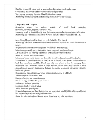 7
Matching compatible blood units to requests based on patient needs and urgency.
Coordinating the delivery of blood units to requesting facilities.
Tracking and managing the entire blood distribution process.
Monitoring blood usage trends and adjusting inventory levels accordingly.
4. Reporting and Analytics:
Generating reports on various aspects of blood bank operations
(donations, inventory, requests, deliveries, etc.).
Analyzing trends in data to identify areas for improvement and optimize resource allocation.
Monitoring key performance indicators (KPIs) to track the effectiveness of the BBMS.
5. Additional functionalities (may not be included in all systems):
Mobile app for donors and healthcare facilities to manage requests and access information on
the go.
Integration with other healthcare systems for seamless data exchange.
Patient management features for tracking blood usage and transfusion history.
Advanced search and filtering capabilities for finding specific blood units.
Donor recruitment and outreach tools.
Educational resources for donors and the public about blood donation and blood safety.
It's important to note that the scope of a BBMS can be tailored to the specific needs of the blood
bank. For example, a small blood bank may only need a basic system for managing donor
information and inventory, while a large regional blood bank may require a more
comprehensive system with advanced features like mobile access and integration with other
healthcare systems.
Here are some factors to consider when determining the scope of a BBMS:
Size and capacity of the blood bank
Number of donors and blood donations
Volume and types of blood requests received
Budget and available resources
Existing technology infrastructure
Future needs and growth plans
By carefully considering these factors, you can ensure that your BBMS is efficient, effective,
and meets the specific needs of your blood bank.
I hope this information helps! Let me know if you have any other questions.
 