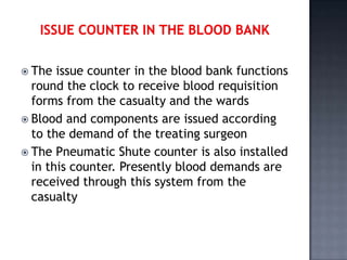  The  issue counter in the blood bank functions
  round the clock to receive blood requisition
  forms from the casualty and the wards
 Blood and components are issued according
  to the demand of the treating surgeon
 The Pneumatic Shute counter is also installed
  in this counter. Presently blood demands are
  received through this system from the
  casualty
 