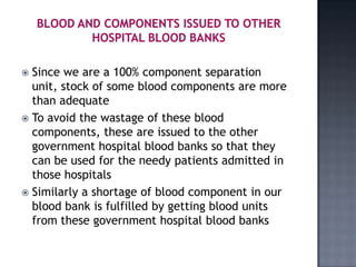  Since we are a 100% component separation
  unit, stock of some blood components are more
  than adequate
 To avoid the wastage of these blood
  components, these are issued to the other
  government hospital blood banks so that they
  can be used for the needy patients admitted in
  those hospitals
 Similarly a shortage of blood component in our
  blood bank is fulfilled by getting blood units
  from these government hospital blood banks
 