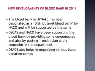  The blood bank in JPNATC has been
  designated as a ‘District level blood bank’ by
  NACO and will be supported by the same
 DSCAS and NACO have been supporting the
  blood bank by providing some consumables
  and also by posting 1 technician and a
  counselor in the department
 DSACS also helps in organizing various blood
  donation camps
 