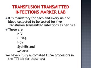  Itis mandatory for each and every unit of
  blood collected to be tested for five
  Transfusion Transmitted infections as per rule
 These are
        HIV
        HBsAg
        HCV
        Syphilis and
        Malaria
We have 2 fully automated ELISA processors in
  the TTI lab for these test
 