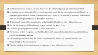  Karl Landsteiner, an Austrian scientist discovered the ABO blood group system in the year 1900.
 In his experiments, he mixed different blood types and noted that the plasma from certain blood type
produced agglutinates or formed clusters which were caused by the absence of molecules on red blood
cells and resulting in antibodies to defeat that molecule.
 He then made a note of the agglutination and divided the blood types into 4 different groups.
 For the discovery of ABO blood group, he was awarded the Nobel Prize.
 The blood grouping system is pivotal in blood transfusion.
 Our immune system recognizes another blood type as foreign and attacks it if introduced in the body
causing a transfusion reaction.
 Any inappropriate match with the Rh and ABO blood types, causes the most serious and life-
threatening transfusion reactions.
 Therefore, before blood transfusion, it is suggested to have a blood group checked.
 