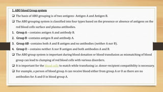 1. ABO blood Group system
 The basis of ABO grouping is of two antigens- Antigen A and Antigen B.
 The ABO grouping system is classified into four types based on the presence or absence of antigens on the
red blood cells surface and plasma antibodies.
1. Group A – contains antigen A and antibody B.
2. Group B –contains antigen B and antibody A.
3. Group AB –contains both A and B antigen and no antibodies (neither A nor B).
4. Group O – contains neither A nor B antigen and both antibodies A and B.
 The ABO group system is important during blood donation or blood transfusion as mismatching of blood
group can lead to clumping of red blood cells with various disorders.
 It is important for the blood cells to match while transfusing i.e. donor-recipient compatibility is necessary.
 For example, a person of blood group A can receive blood either from group A or O as there are no
antibodies for A and O in blood group A.
 