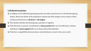 2. Rh Blood Group System
 In addition to the ABO blood grouping system, the other prominent one is the Rh blood group
system. About two-thirds of the population contains the third antigen on the surface of their
red blood cells known as Rh factor or Rh antigen;
 This decides whether the blood group is positive or negative.
 If the Rh factor is present, an individual is rhesus positive (Rh+ve); if an Rh factor is absent
individual is rhesus negative (Rh-ve) as they produce Rh antibodies.
 Therefore, compatibility between donor and individual is crucial in this case as well.
 