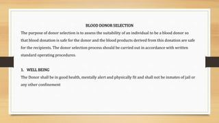 BLOOD DONOR SELECTION
The purpose of donor selection is to assess the suitability of an individual to be a blood donor so
that blood donation is safe for the donor and the blood products derived from this donation are safe
for the recipients. The donor selection process should be carried out in accordance with written
standard operating procedures.
1. WELL BEING
The Donor shall be in good health, mentally alert and physically fit and shall not be inmates of jail or
any other confinement
 