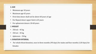 2. AGE
• Minimum age 18 years
• Maximum age 65 years
• First time donor shall not be above 60 years of age
• For Repeat donor upper limit is 65 years
• For aphaeresis donors 18-60 years
3. WEIGHT
• 350 ml – 45 kg
• 350 ml – 45 kg
• Apheresis – 50 kg
4. DONATION INTERVAL
• For whole blood donation, once in three months (90 days) for males and four months (120 days) for
females
 