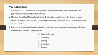 What Is Blood Bank?
 A blood bank is a center where blood gathered as a result of blood donation is stored and
preserved for later use in blood transfusion.
 The term "blood bank" typically refers to a division of a hospital where the storage of blood
product occurs and where proper testing is performed (to reduce the risk of transfusion related
adverse events).
 However, it sometimes refers to a collection center, and some hospitals also perform collection.
 Blood banking includes tasks related to
1. Blood Collection
2. Processing
3. Testing
4. Separation
5. Storage.
 