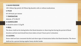5. BLOOD PRESSURE
100-140mm Hg systolic 60-90mm Hg diastolic with or without medications
6. PULSE
60-100 beats per minute
7. TEMPERATURE
Afebrile; 37°C/98.4°F
8. HAEMOGLOBIN
It should be above 12.5g/Dl
9. MEAL
The donor shall not be fasting before the blood donation or observing fast during the period of blood
donation and last meal should have been taken at least 4 hours prior to donation
10. ALCOHOL
Donor shall not have consumed alcohol and show signs of intoxication before the blood donation. The donor
shall not be a person having regular heavy alcohol intake
 