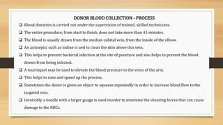 DONOR BLOOD COLLECTION - PROCESS
 Blood donation is carried out under the supervision of trained, skilled technicians.
 The entire procedure, from start to finish, does not take more than 45 minutes.
 The blood is usually drawn from the median cubital vein, from the inside of the elbow.
 An antiseptic such as iodine is ued to clean the skin above this vein.
 This helps to prevent bacterial infection at the site of puncture and also helps to prevent the blood
drawn from being infected.
 A tourniquet may be used to elevate the blood pressure in the veins of the arm.
 This helps to ease and speed up the process.
 Sometimes the donor is given an object to squeeze repeatedly in order to increase blood flow to the
targeted vein.
 Invariably a needle with a larger guage is used inorder to minimise the shearing forces that can cause
damage to the RBCs.
 