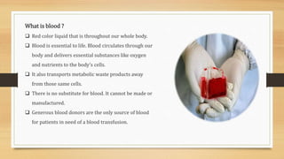 What is blood ?
 Red color liquid that is throughout our whole body.
 Blood is essential to life. Blood circulates through our
body and delivers essential substances like oxygen
and nutrients to the body’s cells.
 It also transports metabolic waste products away
from those same cells.
 There is no substitute for blood. It cannot be made or
manufactured.
 Generous blood donors are the only source of blood
for patients in need of a blood transfusion.
 