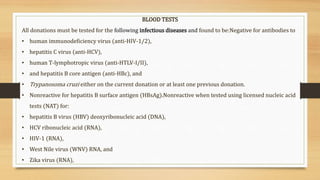 BLOOD TESTS
All donations must be tested for the following infectious diseases and found to be:Negative for antibodies to
• human immunodeficiency virus (anti-HIV-1/2),
• hepatitis C virus (anti-HCV),
• human T-lymphotropic virus (anti-HTLV-I/II),
• and hepatitis B core antigen (anti-HBc), and
• Trypanosoma cruzi either on the current donation or at least one previous donation.
• Nonreactive for hepatitis B surface antigen (HBsAg).Nonreactive when tested using licensed nucleic acid
tests (NAT) for:
• hepatitis B virus (HBV) deoxyribonucleic acid (DNA),
• HCV ribonucleic acid (RNA),
• HIV-1 (RNA),
• West Nile virus (WNV) RNA, and
• Zika virus (RNA),
 